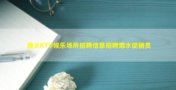 遵义KTV娱乐场所招聘信息招聘酒水促销员